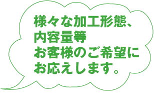 様々な加工形態、内容量等お客様のご要望にお応えします。